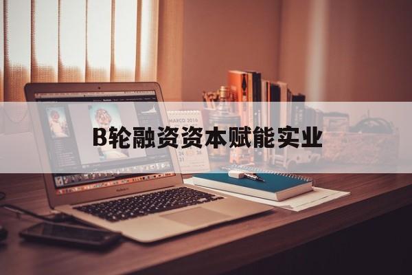 珠海市B轮融资资本赋能实业(b轮融资公司值得工作吗)
